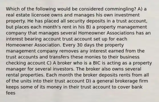 Which of the following would be considered commingling? A) a real estate licensee owns and manages his own investment property. He has placed all security deposits in a trust account, but places each month's rent in his B) a property management company that manages several Homeowner Associations has an interest bearing account trust account set up for each Homeowner Association. Every 30 days the property management company removes any interest earned from the trust accounts and transfers these monies to their business checking account C) A broker who is a BIC is acting as a property manager for several investors. The broker also owns several rental properties. Each month the broker deposits rents from all of the units into their trust account D) a general brokerage firm keeps some of its money in their trust account to cover bank fees