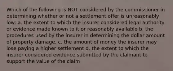 Which of the following is NOT considered by the commissioner in determining whether or not a settlement offer is unreasonably low: a. the extent to which the insurer considered legal authority or evidence made known to it or reasonably available b. the procedures used by the insurer in determining the dollar amount of property damage. c. the amount of money the insurer may lose paying a higher settlement d. the extent to which the insurer considered evidence submitted by the claimant to support the value of the claim