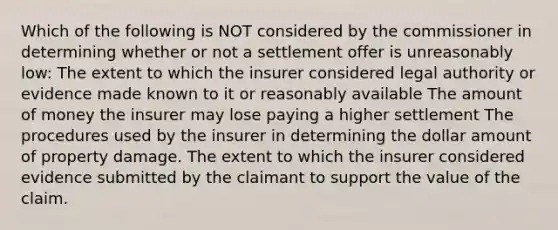 Which of the following is NOT considered by the commissioner in determining whether or not a settlement offer is unreasonably low: The extent to which the insurer considered legal authority or evidence made known to it or reasonably available The amount of money the insurer may lose paying a higher settlement The procedures used by the insurer in determining the dollar amount of property damage. The extent to which the insurer considered evidence submitted by the claimant to support the value of the claim.