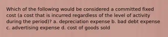 Which of the following would be considered a committed fixed cost (a cost that is incurred regardless of the level of activity during the period)? a. depreciation expense b. bad debt expense c. advertising expense d. cost of goods sold