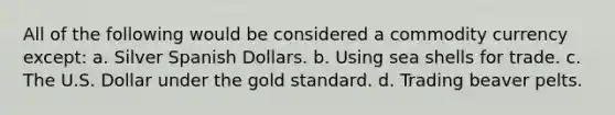 All of the following would be considered a commodity currency except: a. Silver Spanish Dollars. b. Using sea shells for trade. c. The U.S. Dollar under the gold standard. d. Trading beaver pelts.