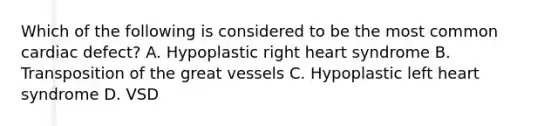 Which of the following is considered to be the most common cardiac defect? A. Hypoplastic right heart syndrome B. Transposition of the great vessels C. Hypoplastic left heart syndrome D. VSD