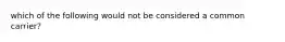 which of the following would not be considered a common carrier?