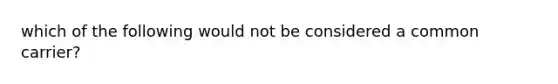 which of the following would not be considered a common carrier?
