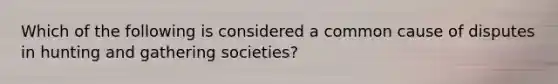 Which of the following is considered a common cause of disputes in hunting and gathering societies?