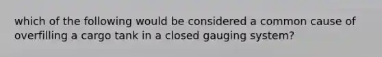 which of the following would be considered a common cause of overfilling a cargo tank in a closed gauging system?