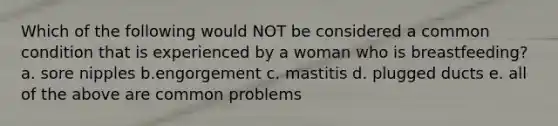 Which of the following would NOT be considered a common condition that is experienced by a woman who is breastfeeding? a. sore nipples b.engorgement c. mastitis d. plugged ducts e. all of the above are common problems