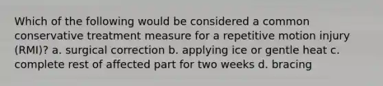 Which of the following would be considered a common conservative treatment measure for a repetitive motion injury (RMI)? a. surgical correction b. applying ice or gentle heat c. complete rest of affected part for two weeks d. bracing