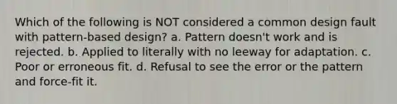 Which of the following is NOT considered a common design fault with pattern-based design? a. Pattern doesn't work and is rejected. b. Applied to literally with no leeway for adaptation. c. Poor or erroneous fit. d. Refusal to see the error or the pattern and force-fit it.