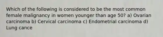 Which of the following is considered to be the most common female malignancy in women younger than age 50? a) Ovarian carcinoma b) Cervical carcinoma c) Endometrial carcinoma d) Lung cance