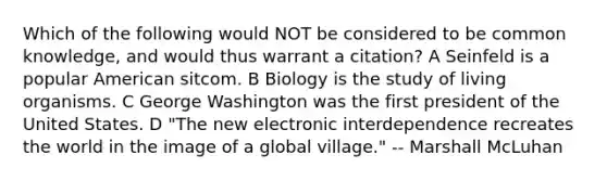 Which of the following would NOT be considered to be common knowledge, and would thus warrant a citation? A Seinfeld is a popular American sitcom. B Biology is the study of living organisms. C George Washington was the first president of the United States. D "The new electronic interdependence recreates the world in the image of a global village." -- Marshall McLuhan