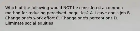 Which of the following would NOT be considered a common method for reducing perceived inequities? A. Leave one's job B. Change one's work effort C. Change one's perceptions D. Eliminate social equities