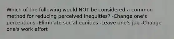 Which of the following would NOT be considered a common method for reducing perceived inequities? -Change one's perceptions -Eliminate social equities -Leave one's job -Change one's work effort