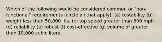 Which of the following would be considered common or "non-functional" requirements (circle all that apply): (a) testability (b) weight less than 50,000 lbs. (c) top speed greater than 300 mph (d) reliability (e) robust (f) cost-effective (g) volume of greater than 10,000 cubic liters