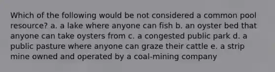 Which of the following would be not considered a common pool resource? a. a lake where anyone can fish b. an oyster bed that anyone can take oysters from c. a congested public park d. a public pasture where anyone can graze their cattle e. a strip mine owned and operated by a coal-mining company