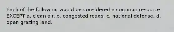 Each of the following would be considered a common resource EXCEPT a. clean air. b. congested roads. c. national defense. d. open grazing land.