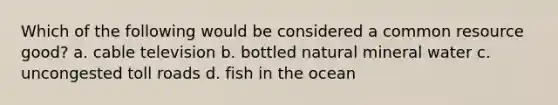 Which of the following would be considered a common resource good? a. cable television b. bottled natural mineral water c. uncongested toll roads d. fish in the ocean