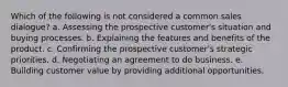 Which of the following is not considered a common sales dialogue? a. Assessing the prospective customer's situation and buying processes. b. Explaining the features and benefits of the product. c. Confirming the prospective customer's strategic priorities. d. Negotiating an agreement to do business. e. Building customer value by providing additional opportunities.