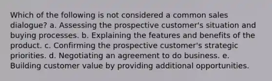 Which of the following is not considered a common sales dialogue? a. Assessing the prospective customer's situation and buying processes. b. Explaining the features and benefits of the product. c. Confirming the prospective customer's strategic priorities. d. Negotiating an agreement to do business. e. Building customer value by providing additional opportunities.