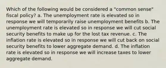 Which of the following would be considered a "common sense" fiscal policy? a. The unemployment rate is elevated so in response we will temporarily raise unemployment benefits b. The unemployment rate is elevated so in response we will cut social security benefits to make up for the lost tax revenue. c. The inflation rate is elevated so in response we will cut back on social security benefits to lower aggregate demand. d. The inflation rate is elevated so in response we will increase taxes to lower aggregate demand.