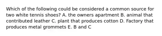 Which of the following could be considered a common source for two white tennis shoes? A. the owners apartment B. animal that contributed leather C. plant that produces cotton D. Factory that produces metal grommets E. B and C