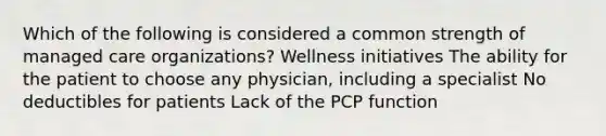 Which of the following is considered a common strength of managed care organizations? Wellness initiatives The ability for the patient to choose any physician, including a specialist No deductibles for patients Lack of the PCP function