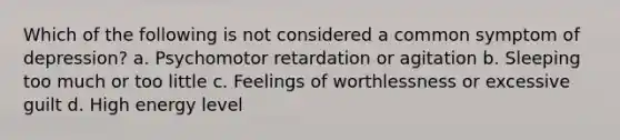 Which of the following is not considered a common symptom of depression? a. Psychomotor retardation or agitation b. Sleeping too much or too little c. Feelings of worthlessness or excessive guilt d. High energy level