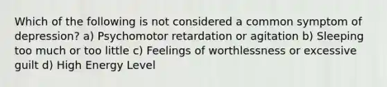 Which of the following is not considered a common symptom of depression? a) Psychomotor retardation or agitation b) Sleeping too much or too little c) Feelings of worthlessness or excessive guilt d) High Energy Level