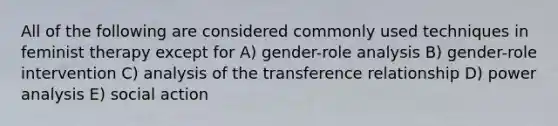 All of the following are considered commonly used techniques in feminist therapy except for A) gender-role analysis B) gender-role intervention C) analysis of the transference relationship D) power analysis E) social action