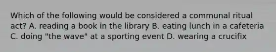 Which of the following would be considered a communal ritual act? A. reading a book in the library B. eating lunch in a cafeteria C. doing "the wave" at a sporting event D. wearing a crucifix