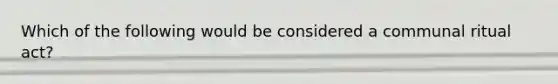 Which of the following would be considered a communal ritual act?