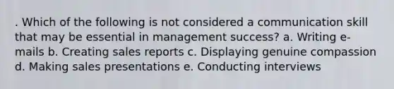 . Which of the following is not considered a communication skill that may be essential in management success? a. Writing e-mails b. Creating sales reports c. Displaying genuine compassion d. Making sales presentations e. Conducting interviews