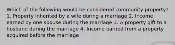 Which of the following would be considered community property? 1. Property inherited by a wife during a marriage 2. Income earned by one spouse during the marriage 3. A property gift to a husband during the marriage 4. Income earned from a property acquired before the marriage