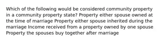 Which of the following would be considered community property in a community property state? Property either spouse owned at the time of marriage Property either spouse inherited during the marriage Income received from a property owned by one spouse Property the spouses buy together after marriage