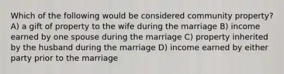 Which of the following would be considered community property? A) a gift of property to the wife during the marriage B) income earned by one spouse during the marriage C) property inherited by the husband during the marriage D) income earned by either party prior to the marriage