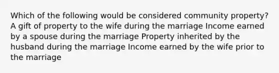 Which of the following would be considered community property? A gift of property to the wife during the marriage Income earned by a spouse during the marriage Property inherited by the husband during the marriage Income earned by the wife prior to the marriage