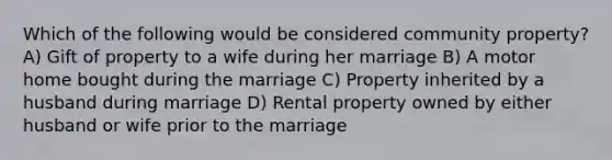 Which of the following would be considered community property? A) Gift of property to a wife during her marriage B) A motor home bought during the marriage C) Property inherited by a husband during marriage D) Rental property owned by either husband or wife prior to the marriage