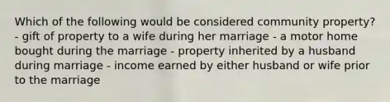 Which of the following would be considered community property? - gift of property to a wife during her marriage - a motor home bought during the marriage - property inherited by a husband during marriage - income earned by either husband or wife prior to the marriage