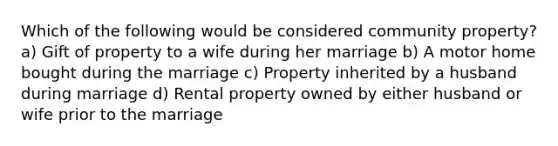 Which of the following would be considered community property? a) Gift of property to a wife during her marriage b) A motor home bought during the marriage c) Property inherited by a husband during marriage d) Rental property owned by either husband or wife prior to the marriage