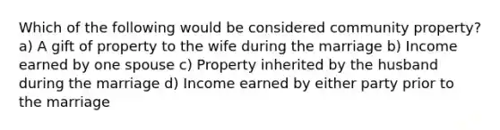 Which of the following would be considered community property? a) A gift of property to the wife during the marriage b) Income earned by one spouse c) Property inherited by the husband during the marriage d) Income earned by either party prior to the marriage