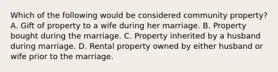 Which of the following would be considered community property? A. Gift of property to a wife during her marriage. B. Property bought during the marriage. C. Property inherited by a husband during marriage. D. Rental property owned by either husband or wife prior to the marriage.