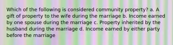 Which of the following is considered community property? a. A gift of property to the wife during the marriage b. Income earned by one spouse during the marriage c. Property inherited by the husband during the marriage d. Income earned by either party before the marriage