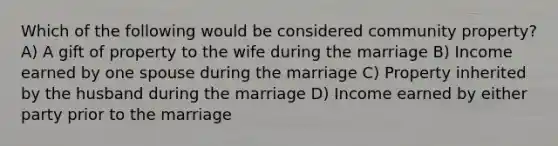 Which of the following would be considered community property? A) A gift of property to the wife during the marriage B) Income earned by one spouse during the marriage C) Property inherited by the husband during the marriage D) Income earned by either party prior to the marriage