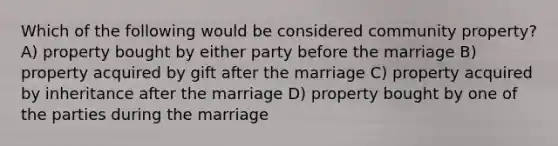 Which of the following would be considered community property? A) property bought by either party before the marriage B) property acquired by gift after the marriage C) property acquired by inheritance after the marriage D) property bought by one of the parties during the marriage