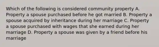 Which of the following is considered community property A. Property a spouse purchased before he got married B. Property a spouse acquired by inheritance during her marriage C. Property a spouse purchased with wages that she earned during her marriage D. Property a spouse was given by a friend before his marriage