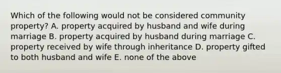 Which of the following would not be considered community property? A. property acquired by husband and wife during marriage B. property acquired by husband during marriage C. property received by wife through inheritance D. property gifted to both husband and wife E. none of the above