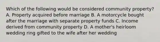 Which of the following would be considered community property? A. Property acquired before marriage B. A motorcycle bought after the marriage with separate property funds C. Income derived from community property D. A mother's heirloom wedding ring gifted to the wife after her wedding