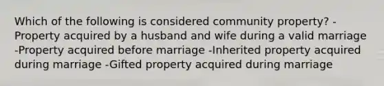 Which of the following is considered community property? -Property acquired by a husband and wife during a valid marriage -Property acquired before marriage -Inherited property acquired during marriage -Gifted property acquired during marriage