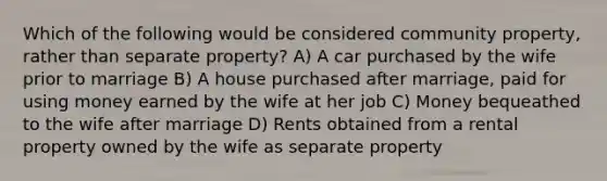 Which of the following would be considered community property, rather than separate property? A) A car purchased by the wife prior to marriage B) A house purchased after marriage, paid for using money earned by the wife at her job C) Money bequeathed to the wife after marriage D) Rents obtained from a rental property owned by the wife as separate property