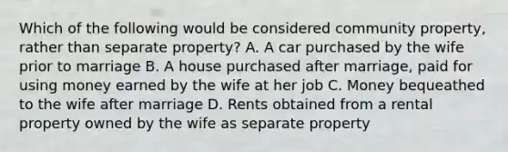 Which of the following would be considered community property, rather than separate property? A. A car purchased by the wife prior to marriage B. A house purchased after marriage, paid for using money earned by the wife at her job C. Money bequeathed to the wife after marriage D. Rents obtained from a rental property owned by the wife as separate property